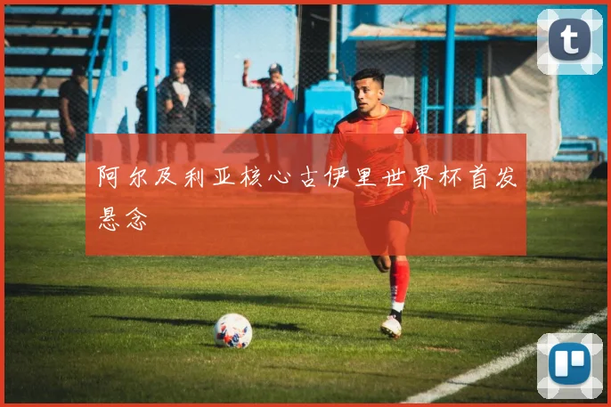 阿尔及利亚核心古伊里世界杯首发悬念
