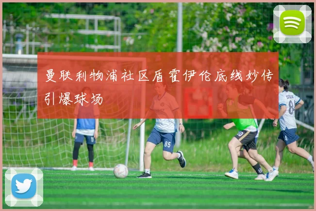 曼联利物浦社区盾霍伊伦底线妙传引爆球场