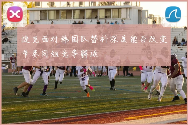 捷克面对韩国队替补深度能否改变节奏同组竞争解读
