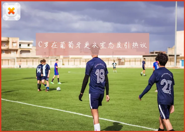 C罗在葡萄牙更衣室态度引热议