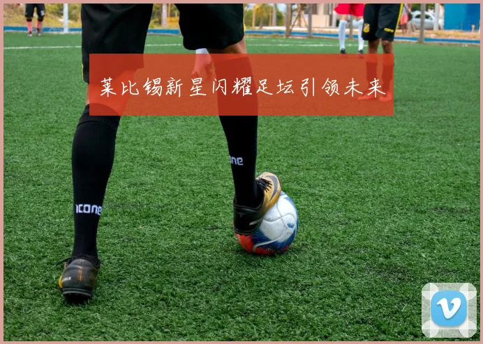 莱比锡新星闪耀足坛引领未来
