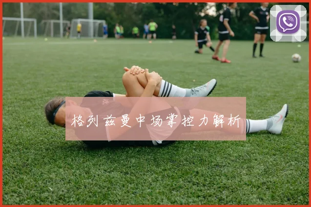 格列兹曼中场掌控力解析