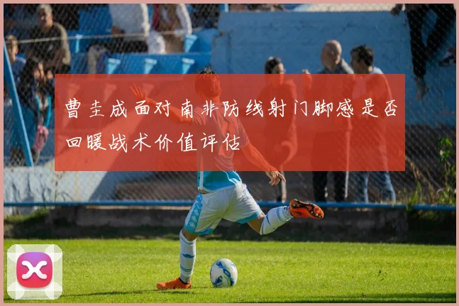 曹圭成面对南非防线射门脚感是否回暖战术价值评估