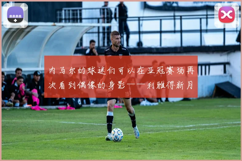 内马尔的球迷们可以在亚冠赛场再次看到偶像的身影——利雅得新月将要前往里海的南岸