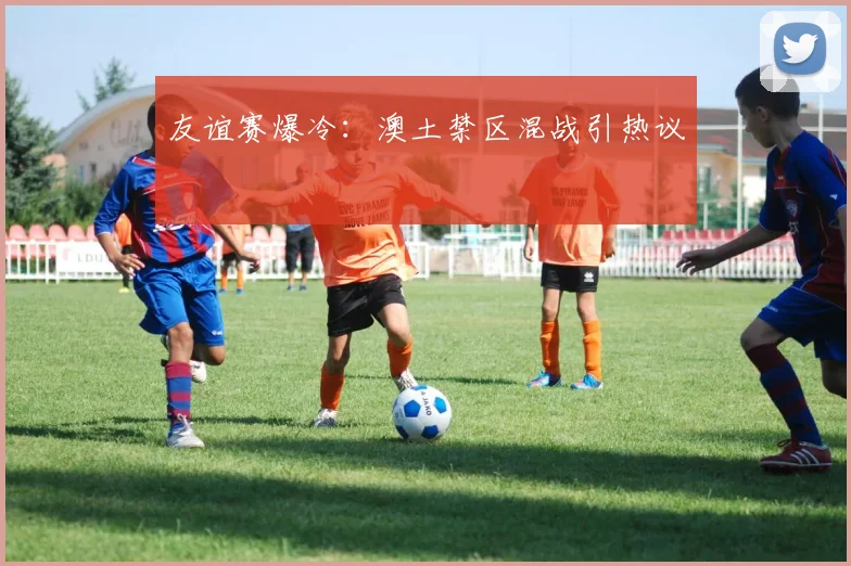 友谊赛爆冷：澳土禁区混战引热议
