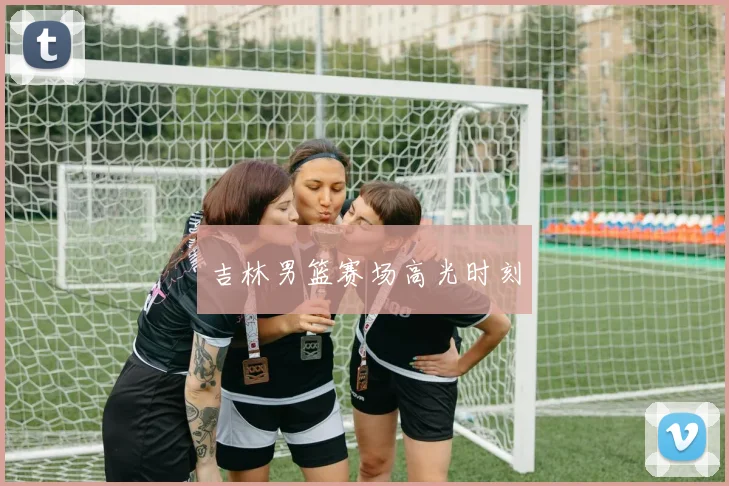 吉林男篮赛场高光时刻