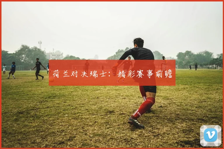荷兰对决瑞士：精彩赛事前瞻
