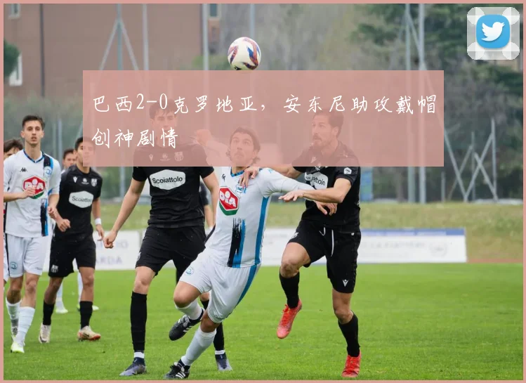 巴西2-0克罗地亚,安东尼助攻戴帽创神剧情