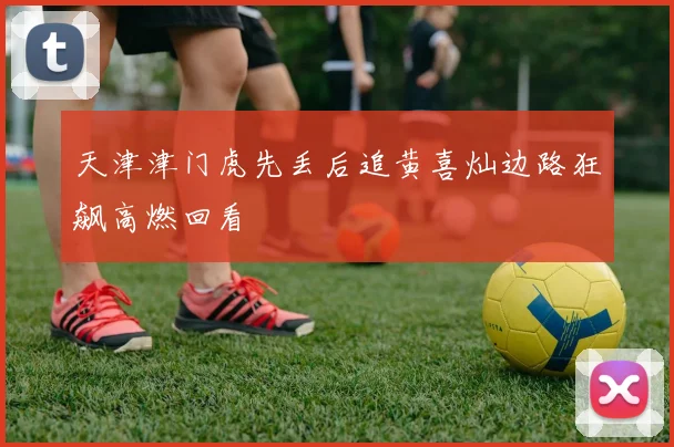 天津津门虎先丢后追黄喜灿边路狂飙高燃回看