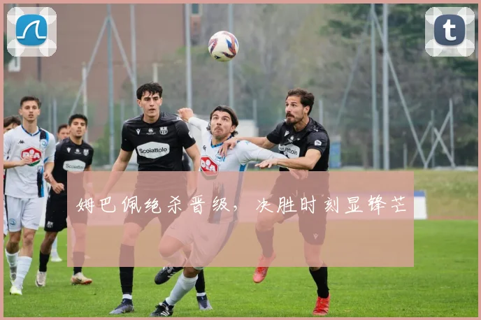 姆巴佩绝杀晋级，决胜时刻显锋芒