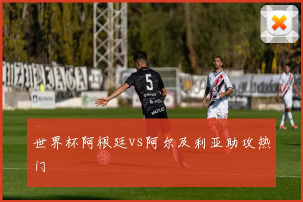 世界杯阿根廷vs阿尔及利亚助攻热门