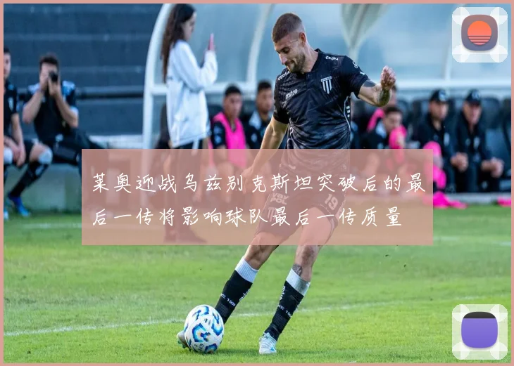 莱奥迎战乌兹别克斯坦突破后的最后一传将影响球队最后一传质量