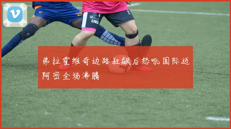 弗拉霍维奇边路狂飙后怒吼国际迈阿密全场沸腾