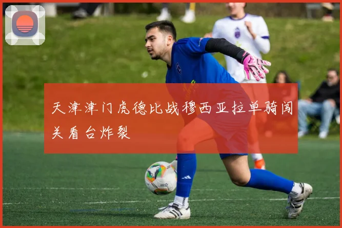 天津津门虎德比战穆西亚拉单骑闯关看台炸裂
