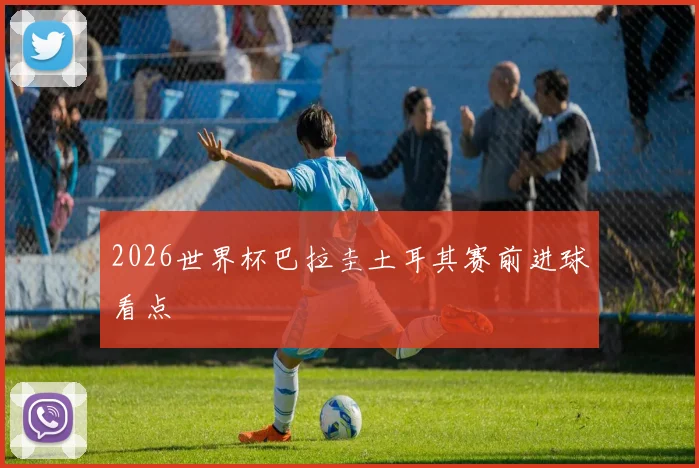 2026世界杯巴拉圭土耳其赛前进球看点