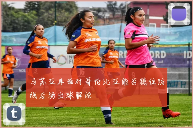 马苏亚库面对哥伦比亚能否稳住防线后场出球解读