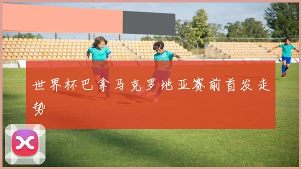 世界杯巴拿马克罗地亚赛前首发走势