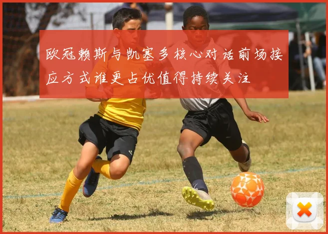 欧冠赖斯与凯塞多核心对话前场接应方式谁更占优值得持续关注