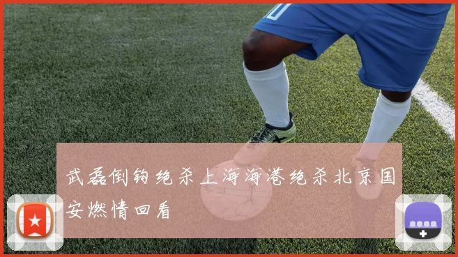 武磊倒钩绝杀上海海港绝杀北京国安燃情回看