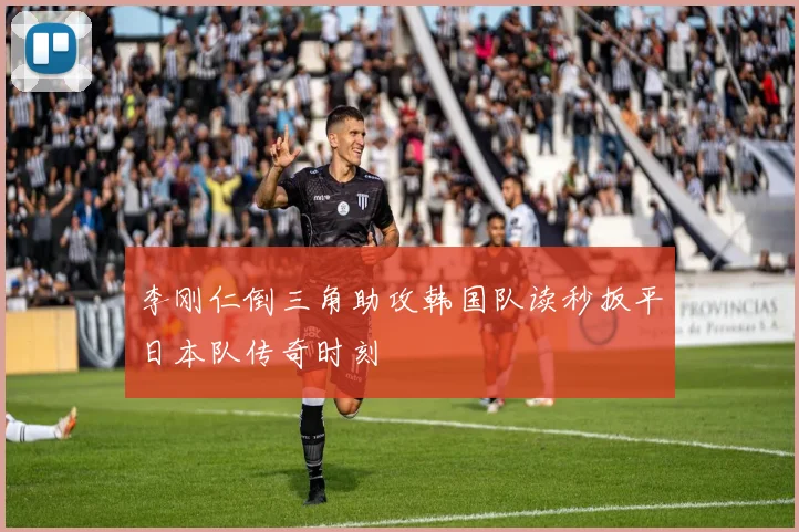 李刚仁倒三角助攻韩国队读秒扳平日本队传奇时刻