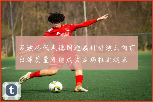 吕迪格代表德国迎战科特迪瓦向前出球质量可能成为后场推进起点