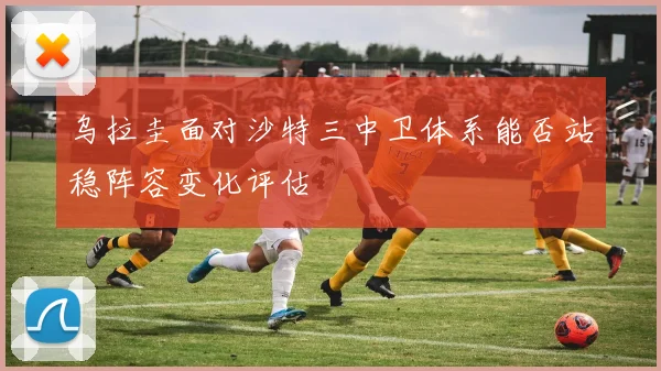 乌拉圭面对沙特三中卫体系能否站稳阵容变化评估