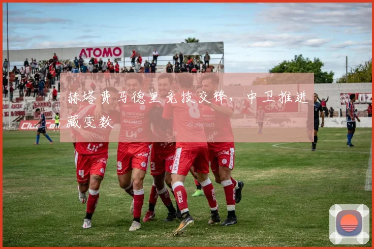 赫塔费马德里竞技交锋，中卫推进藏变数