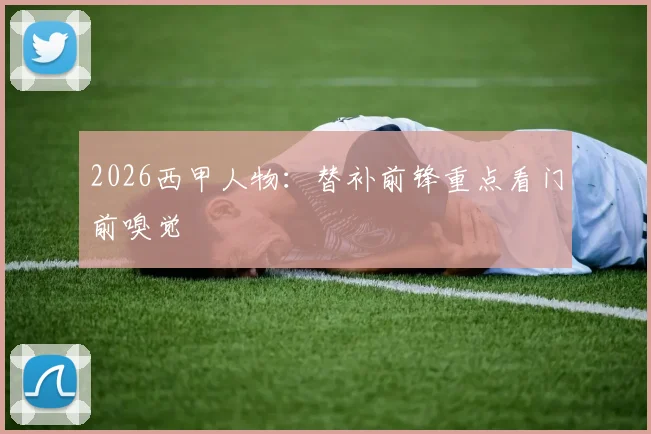 2026西甲人物:替补前锋重点看门前嗅觉