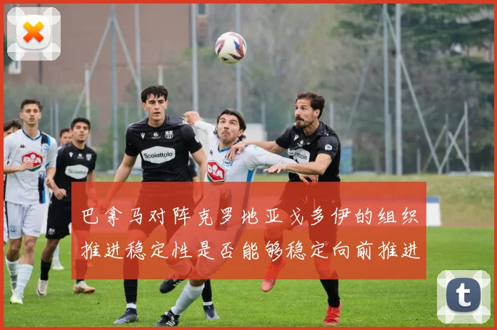 巴拿马对阵克罗地亚戈多伊的组织推进稳定性是否能够稳定向前推进