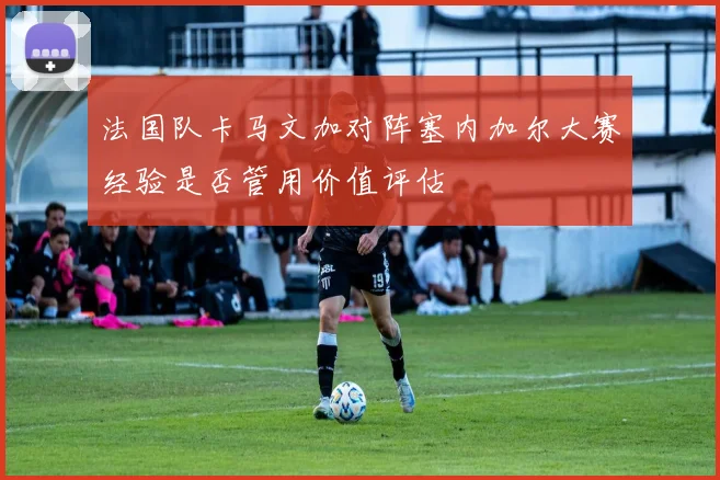 法国队卡马文加对阵塞内加尔大赛经验是否管用价值评估