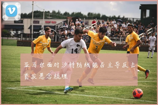 亚马尔面对沙特防线能否主导反击首发悬念梳理