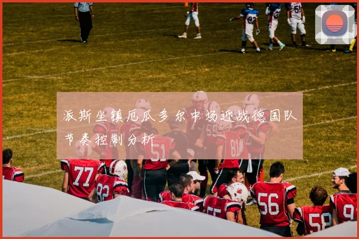 派斯坐镇厄瓜多尔中场迎战德国队节奏控制分析
