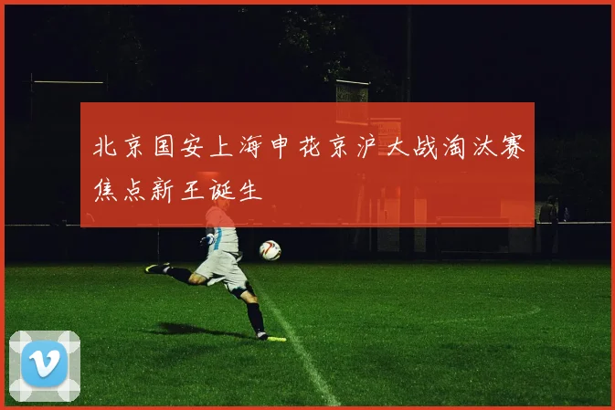 北京国安上海申花京沪大战淘汰赛焦点新王诞生
