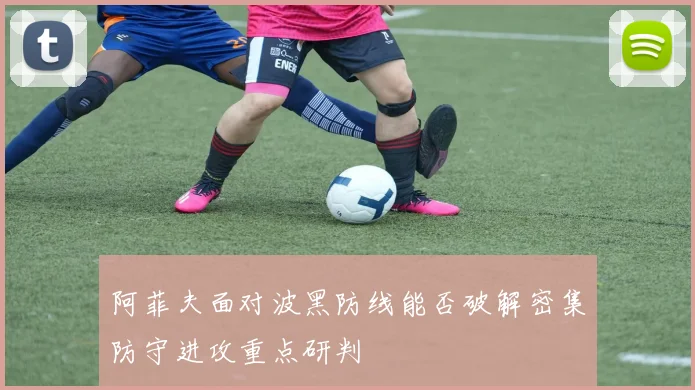 阿菲夫面对波黑防线能否破解密集防守进攻重点研判