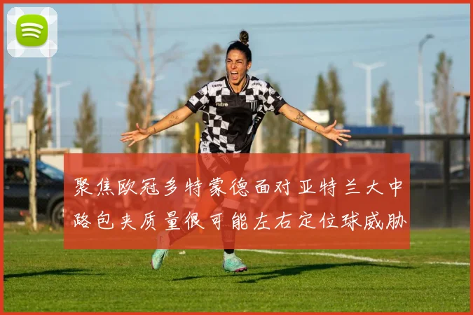 聚焦欧冠多特蒙德面对亚特兰大中路包夹质量很可能左右定位球威胁