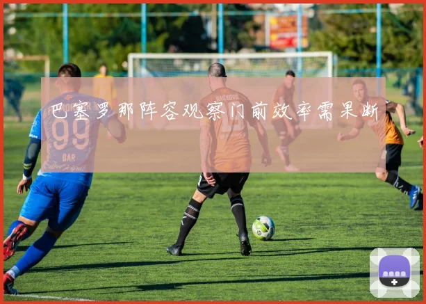 巴塞罗那阵容观察门前效率需果断