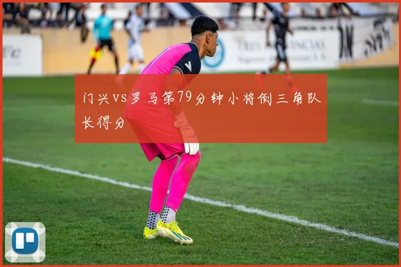 门兴vs罗马第79分钟小将倒三角队长得分