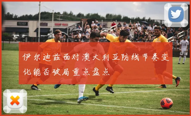 伊尔迪兹面对澳大利亚防线节奏变化能否破局重点盘点