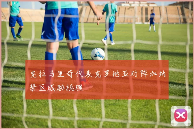克拉马里奇代表克罗地亚对阵加纳禁区威胁梳理