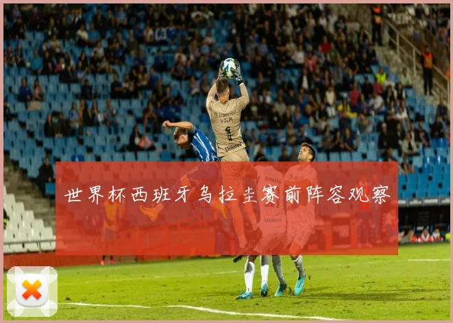 世界杯西班牙乌拉圭赛前阵容观察