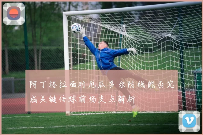 阿丁格拉面对厄瓜多尔防线能否完成关键传球前场支点解析