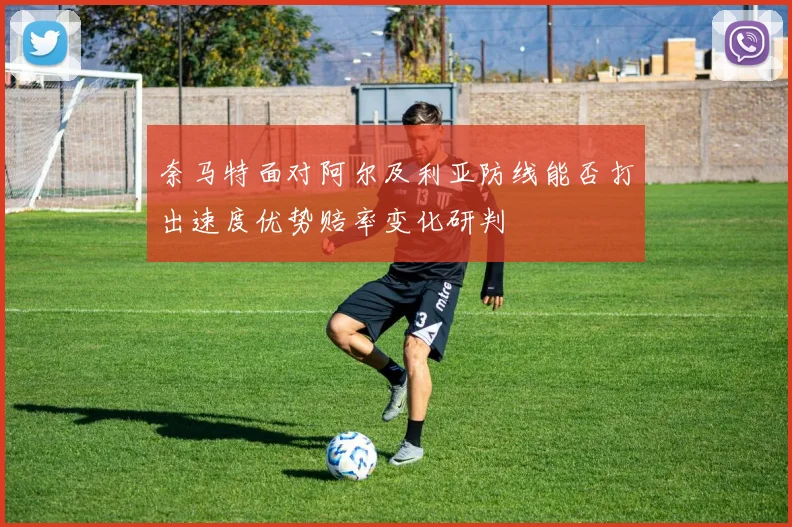 奈马特面对阿尔及利亚防线能否打出速度优势赔率变化研判