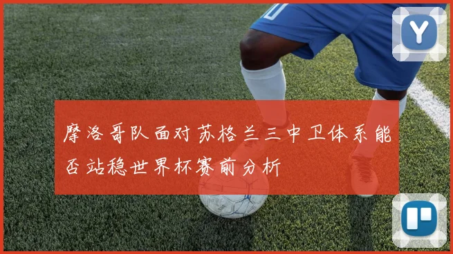 摩洛哥队面对苏格兰三中卫体系能否站稳世界杯赛前分析