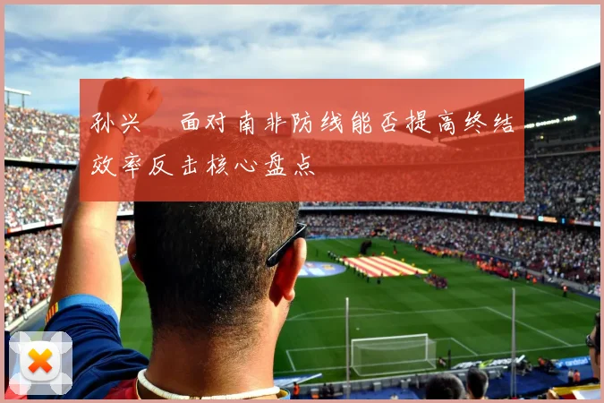 孙兴慜面对南非防线能否提高终结效率反击核心盘点