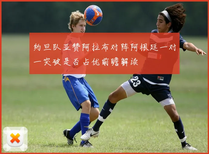 约旦队亚赞阿拉布对阵阿根廷一对一突破是否占优前瞻解读