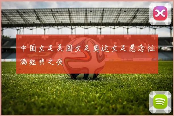 中国女足美国女足奥运女足悬念拉满经典之夜