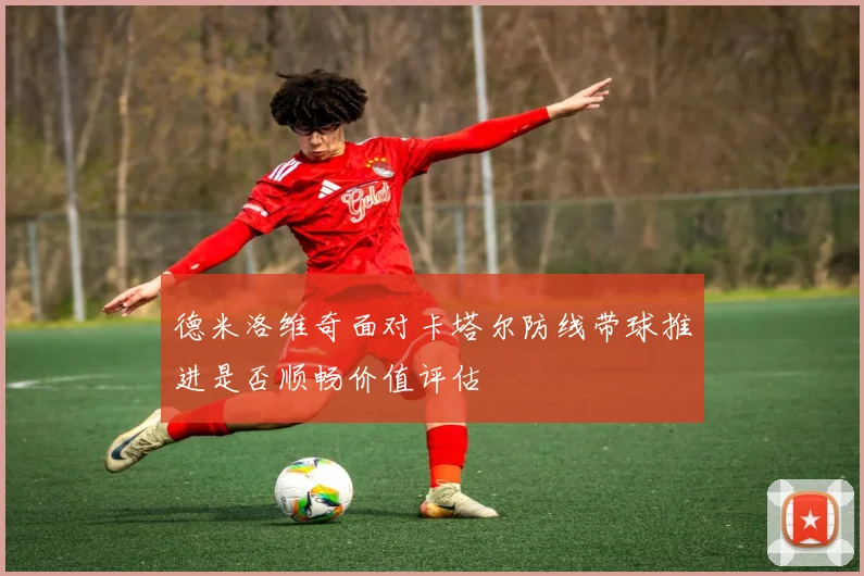德米洛维奇面对卡塔尔防线带球推进是否顺畅价值评估