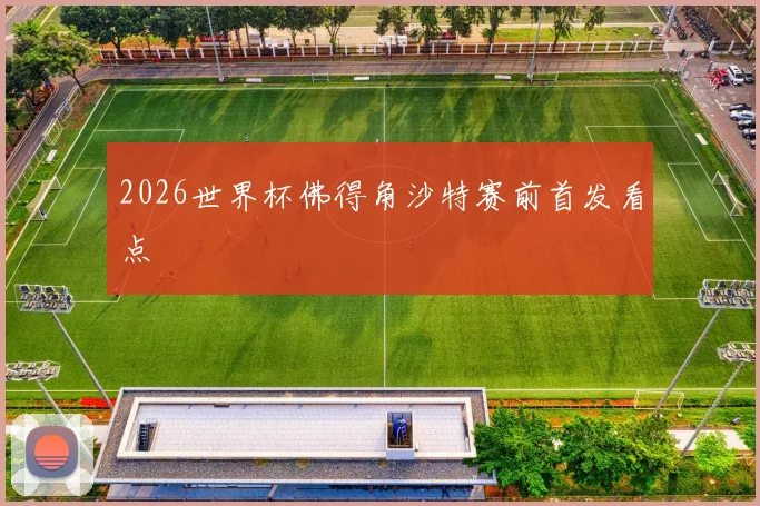 2026世界杯佛得角沙特赛前首发看点